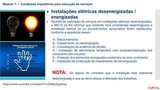 Módulo 1: • Condições impeditivas para execução de serviços
Lição 04
 Instalações elétricas desenergizadas /
energizadas
 Quando da realização de serviços em instalações elétricas desenergizadas,
a NR-10 irá lhe informar que somente será considerada desenergizada a
instalação elétrica se os procedimentos apropriados forem obedecidos,
conforme a sequência abaixo:
A - Seccionamento;
B - Impedimento de reenergização;
C - Constatação da ausência de tensão;
D - Instalação de aterramento temporário com equipotencialização dos
condutores dos circuitos;
E - Proteção dos elementos energizados existentes na zona controlada;
F - Instalação da sinalização de impedimento de reenergização.
NOTA: Só depois de constatar que a instalação está realmente
desenergizada é que se deve efetuar a liberação dos trabalhos.
https://www.youtube.com/watch?v=Oe85zd4pwUg
 