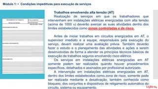 Trabalhos envolvendo alta tensão (AT)
Realização de serviços em que os trabalhadores que
intervenham em instalações elétricas energizadas com alta tensão
(acima de 1000 v) deverão exercer as suas atividades dentro dos
limites estabelecidos como zonas controladas e de risco.
Antes de iniciar trabalhos em circuitos energizados em AT, o
supervisor imediato e a equipe, responsáveis pela execução do
serviço, devem realizar uma avaliação prévia. Também deverão
fazer o estudo e o planejamento das atividades e ações a serem
desenvolvidas de forma a atender os princípios técnicos básicos de
execução de trabalhos seguros envolvendo risco elétrico.
Os serviços em instalações elétricas energizadas em AT
somente podem ser realizados quando houver procedimentos
específicos, detalhados e assinados por profissional autorizado.
A intervenção em instalações elétricas energizadas em AT,
dentro dos limites estabelecidos como zona de risco, somente pode
ser realizada mediante a desativação, também conhecida como
bloqueio, dos conjuntos e dispositivos de religamento automático do
circuito, sistema ou equipamento.
Módulo 1: • Condições impeditivas para execução de serviços
Lição 04
 