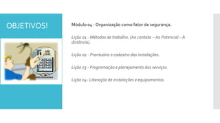 OBJETIVOS! Módulo 04 - Organização como fator de segurança.
Lição 01 - Métodos de trabalho. (Ao contato – Ao Potencial – À
distância).
Lição 02 - Prontuário e cadastro das instalações.
Lição 03 - Programação e planejamento dos serviços.
Lição 04- Liberação de instalações e equipamentos.
 