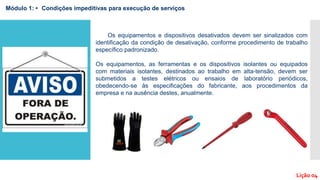 Os equipamentos e dispositivos desativados devem ser sinalizados com
identificação da condição de desativação, conforme procedimento de trabalho
específico padronizado.
Os equipamentos, as ferramentas e os dispositivos isolantes ou equipados
com materiais isolantes, destinados ao trabalho em alta-tensão, devem ser
submetidos a testes elétricos ou ensaios de laboratório periódicos,
obedecendo-se às especificações do fabricante, aos procedimentos da
empresa e na ausência destes, anualmente.
Módulo 1: • Condições impeditivas para execução de serviços
Lição 04
 