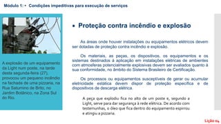  Proteção contra incêndio e explosão
As áreas onde houver instalações ou equipamentos elétricos devem
ser dotadas de proteção contra incêndio e explosão.
Os materiais, as peças, os dispositivos, os equipamentos e os
sistemas destinados à aplicação em instalações elétricas de ambientes
com atmosferas potencialmente explosivas devem ser avaliados quanto à
sua conformidade, no âmbito do Sistema Brasileiro de Certificação.
Os processos ou equipamentos susceptíveis de gerar ou acumular
eletricidade estática devem dispor de proteção específica e de
dispositivos de descarga elétrica.
Módulo 1: • Condições impeditivas para execução de serviços
A explosão de um equipamento
da Light num poste, na tarde
desta segunda-feira (27),
provocou um pequeno incêndio
na fachada de uma pizzaria, na
Rua Saturnino de Brito, no
Jardim Botânico, na Zona Sul
do Rio. A peça que explodiu fica no alto de um poste e, segundo a
Light, serve para dar segurança à rede elétrica. De acordo com
testemunhas, o óleo que fica dentro do equipamento espirrou
e atingiu a pizzaria.
Lição 04
 