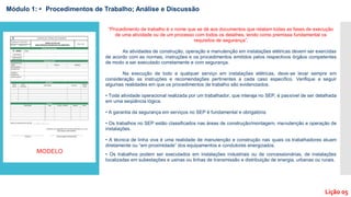 Módulo 1: • Procedimentos de Trabalho; Análise e Discussão
Lição 05
“Procedimento de trabalho é o nome que se dá aos documentos que relatam todas as fases de execução
de uma atividade ou de um processo com todos os detalhes, tendo como premissa fundamental os
requisitos de segurança”.
As atividades de construção, operação e manutenção em instalações elétricas devem ser exercidas
de acordo com as normas, instruções e os procedimentos emitidos pelos respectivos órgãos competentes
de modo a ser executado corretamente e com segurança.
Na execução de todo e qualquer serviço em instalações elétricas, deve-se levar sempre em
consideração as instruções e recomendações pertinentes a cada caso específico. Verifique a seguir
algumas realidades em que os procedimentos de trabalho são evidenciados.
• Toda atividade operacional realizada por um trabalhador, que interaja no SEP, é passível de ser detalhada
em uma seqüência lógica.
• A garantia da segurança em serviços no SEP é fundamental e obrigatória.
• Os trabalhos no SEP estão classificados nas áreas de construção/montagem, manutenção e operação de
instalações.
• A técnica de linha viva é uma realidade de manutenção e construção nas quais os trabalhadores atuam
diretamente ou “em proximidade” dos equipamentos e condutores energizados.
• Os trabalhos podem ser executados em instalações industriais ou de concessionárias, de instalações
localizadas em subestações e usinas ou linhas de transmissão e distribuição de energia, urbanas ou rurais.
MODELO
 