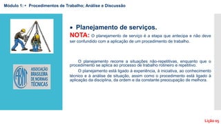  Planejamento de serviços.
NOTA: O planejamento de serviço é a etapa que antecipa e não deve
ser confundido com a aplicação de um procedimento de trabalho.
O planejamento recorre a situações não-repetitivas, enquanto que o
procedimento se aplica ao processo de trabalho rotineiro e repetitivo.
O planejamento está ligado à experiência, à iniciativa, ao conhecimento
técnico e à análise de situação, assim como o procedimento está ligado à
aplicação da disciplina, da ordem e da constante preocupação de melhora.
Módulo 1: • Procedimentos de Trabalho; Análise e Discussão
Lição 05
 