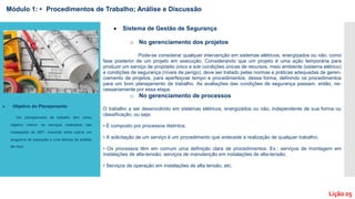  Sistema de Gestão de Segurança
o No gerenciamento dos projetos
Pode-se considerar qualquer intervenção em sistemas elétricos, energizados ou não, como
fase posterior de um projeto em execução. Considerando que um projeto é uma ação temporária para
produzir um serviço de propósito único e sob condições únicas de recursos, meio ambiente (sistema elétrico)
e condições de segurança (níveis de perigo), deve ser tratado pelas normas e práticas adequadas de geren-
ciamento de projetos, para aperfeiçoar tempo e procedimentos, dessa forma, definindo os procedimentos
para um bom planejamento de trabalho. As avaliações das condições de segurança passam, então, ne-
cessariamente por essa etapa.
o No gerenciamento de processos
O trabalho a ser desenvolvido em sistemas elétricos, energizados ou não, independente de sua forma ou
classificação, ou seja:
• É composto por processos distintos;
• A solicitação de um serviço é um procedimento que antecede a realização de qualquer trabalho;
• Os processos têm em comum uma definição clara de procedimentos. Ex.: serviços de montagem em
instalações de alta-tensão; serviços de manutenção em instalações de alta-tensão;
• Serviços de operação em instalações de alta tensão, etc.
Módulo 1: • Procedimentos de Trabalho; Análise e Discussão
Lição 05
 Objetivo do Planejamento
Um planejamento de trabalho tem como
objetivo instruir os serviços realizados nas
instalações do SEP, incluindo entre outros um
programa de execução e uma técnica de análise
de risco.
 
