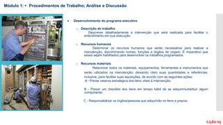  Desenvolvimento do programa executivo
o Descrição do trabalho
Descrever detalhadamente a intervenção que será realizada para facilitar o
entendimento em sua execução.
o Recursos humanos
Determinar os recursos humanos que serão necessários para realizar a
manutenção, discriminando nomes, funções e órgãos de origem. É imperativo que
esses sejam habilitados para desenvolver os trabalhos programados.
o Recursos materiais
Relacionar todos os materiais, equipamentos, ferramentas e instrumentos que
serão utilizados na manutenção, deixando claro suas quantidades e referências,
inclusive, para facilitar suas aquisições, de acordo com as seguintes ações:
A - Prever reserva estratégica dos itens vitais à intervenção;
B - Prever um checklist dos itens em tempo hábil de se adquirir/substituir algum
componente;
C - Responsabilizar os órgãos/pessoas que adquirirão os itens e prazos.
Módulo 1: • Procedimentos de Trabalho; Análise e Discussão
Lição 05
 
