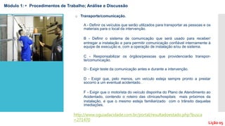 o Transporte/comunicação.
A - Definir os veículos que serão utilizados para transportar as pessoas e os
materiais para o local da intervenção.
B - Definir o sistema de comunicação que será usado para receber/
entregar a instalação e para permitir comunicação confiável internamente à
equipe de execução e, com a operação de instalação e/ou de sistema.
C - Responsabilizar os órgãos/pessoas que providenciarão transpor-
te/comunicação.
D - Exigir teste da comunicação antes e durante a intervenção.
D - Exigir que, pelo menos, um veículo esteja sempre pronto a prestar
socorro a um eventual acidentado.
F - Exigir que o motorista do veículo disponha do Plano de Atendimento ao
Acidentado, contendo o roteiro das clínicas/hospitais mais próximos da
instalação, e que o mesmo esteja familiarizado com o trânsito daquelas
imediações.
http://www.oguiadacidade.com.br/portal/resultadoestado.php?busca
=271470
Módulo 1: • Procedimentos de Trabalho; Análise e Discussão
Lição 05
 