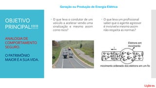 OBJETIVO
PRINCIPAL!!!!!
ANALOGIA DE
COMPORTAMENTO
SEGURO.
OPATRIMÔNIO
MAIOR ÉASUAVIDA.
 O que leva o condutor de um
veículo a acelerar vendo uma
sinalização e mesmo assim
corre risco?
 O que leva um profissional
saber que o agente agressor
é invisível e mesmo assim
não respeita as normas?
Geração ou Produção de Energia Elétrica
Lição 01
 