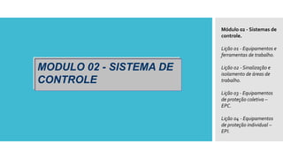 MODULO 02 - SISTEMA DE
CONTROLE
Módulo 02 - Sistemas de
controle.
Lição 01 - Equipamentos e
ferramentas de trabalho.
Lição 02 - Sinalização e
isolamento de áreas de
trabalho.
Lição 03 - Equipamentos
de proteção coletiva –
EPC.
Lição 04 - Equipamentos
de proteção individual –
EPI.
 