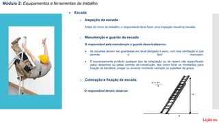  Escada
.
o Inspeção da escada
Antes do início do trabalho, o responsável deve fazer uma inspeção visual na escada:
o Manutenção e guarda da escada
O responsável pela manutenção e guarda deverá observar:
 As escadas devem ser guardadas em local abrigado e seco, com boa ventilação e que
permita o fácil manuseio.
 É expressamente proibido qualquer tipo de adaptação ou de reparo não especificado
pelos desenhos ou pelas normas de construção, tais como furar os montantes para
fixação da bandeira, pregar ou amarrar montante rachado ou substituir de graus.
o Colocação e fixação da escada.
O responsável deverá observar:
Módulo 2: Equipamentos e ferramentas de trabalho.
Lição 01
 