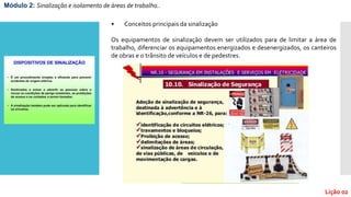 Módulo 2: Sinalização e isolamento de áreas de trabalho..
Lição 02
• Conceitos principais da sinalização
Os equipamentos de sinalização devem ser utilizados para de limitar a área de
trabalho, diferenciar os equipamentos energizados e desenergizados, os canteiros
de obras e o trânsito de veículos e de pedestres.
 