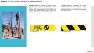 Finalidade (figura 1): Utilizada em conjunto com o
balizador cônico quando da delimitação e do
isolamento de áreas de trabalho, podendo ainda ser
fixadas em colunas/pórticos. Não deverá ser
utilizada em suportes de equipamentos energizados
e não pertencentes ao processo de liberação.
Finalidade (figura 2): Delimitação de áreas de
trabalho de obras civis, serviços e obras
executadas em áreas internas e externas e em vias
públicas, podendo, se necessário, ser acoplada ao
cone de sinalização.
Módulo 2: Sinalização e isolamento de áreas de trabalho..
Lição 02
 