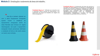 Finalidade (figura 3): Utilizada em conjunto com
o balizador cônico quando da delimitação e do
isolamento de áreas de trabalho em regime de
linha energizada. *
Finalidade (figura 4): Sinalização de áreas de serviços e
de obras em vias públicas ou rodovias e orientação de
trânsito de veículos e pedestres, podendo ser utilizado
em conjunto com a fita zebrada, o sinalizador strobo, a
bandeira, etc. Também tem a finalidade de
identificação/visualização local de instalação de
aterramentos temporários, durante os serviços
executados nos períodos diurno e noturno.
Módulo 2: Sinalização e isolamento de áreas de trabalho..
Lição 02
*Esta fita é também utilizada em
com a placa Equipamento Energizado
quando ocorrer à existência de
equipamentos energizados dentro de
áreas liberadas para serviços em regime
desenergizado, nas quais o equipamento
energizado deverá permanecer delimitado
e sinalizado de forma a não existir acesso
ao mesmo (sem entrada).
 
