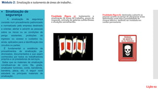 Finalidade (figura 5): Isolamento e
sinalização de áreas de trabalho, poços de
inspeção, entrada de galerias subterrâneas
e situações semelhantes.
Finalidade (figura 6): destinada a advertir as
pessoas quanto ao perigo de ultrapassar áreas
delimitadas onde haja a possibilidade de
choque elétrico, devendo ser instalada em
caráter permanente.
Módulo 2: Sinalização e isolamento de áreas de trabalho..
Lição 02
 Sinalização de
segurança
A sinalização de segurança
consiste num procedimento padronizado
e normatizado pela empresa destinado
a orientar, alertar e advertir as pessoas
sobre os riscos ou as condições de
perigo existentes, proibições de
ingresso ou acesso e cuidados ou,
ainda, aplicados para a identificação dos
circuitos ou partes.
É fundamental a existência de
procedimentos de sinalização pa-
dronizados, documentados e que sejam
conhecidos por todos os trabalhadores
próprios e os prestadores de serviços.
Saiba que os materiais de sinalização
constituem-se de cone, fita, grade,
sinalizador luminoso, corda, bandeirola,
bandeira, placa, etc. A seguir você
estudará os principais materiais de
sinalização.
 
