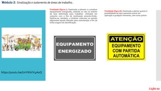 Finalidade (figura 7): Destinada a advertir e a sinalizar
equipamento energizado, estando ou não no interior
da área delimitada para trabalhos. Utilizada em
conjunto com a fita de sinalização amarelo-limão.
Destina-se, também, a sinalizar cubículos ou painéis
adjacentes àquele liberado para manutenção a fim de
evitar engano de identificação.
Finalidade (figura 8): Destinada a alertar quanto à
possibilidade do equi¬pamento entrar em
operação a qualquer momento, sem aviso prévio.
Módulo 2: Sinalização e isolamento de áreas de trabalho..
Lição 02
https://youtu.be/UnYKkVV4AoQ
 