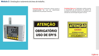 Finalidade (figura 9): Destinada a alertar quanto à
obrigatoriedade do uso de determinado
equipamento de proteção individual.
Finalidade (figura 10): Destinada a alertar quanto
à necessidade do acionamento do sistema de
exaustão do ambiente, antes de se adentrar para
retirada da concentração de gases no local.
Módulo 2: Sinalização e isolamento de áreas de trabalho..
Lição 02
 