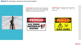 Finalidade (figura 11): Advertir quanto ao perigo de
choque elétrico ao adentrarem na área delimitada.
Instalada nos muros e nas cercas externas das
instalações com equipamentos energizados.
Finalidade (figura 12): Advertir quanto ao perigo de
choque elétrico. Instalada nas torres de
transmissão.
Módulo 2: Sinalização e isolamento de áreas de trabalho..
Lição 02
 