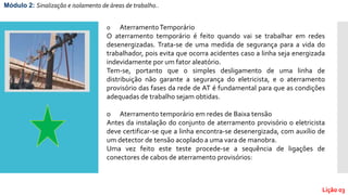o AterramentoTemporário
O aterramento temporário é feito quando vai se trabalhar em redes
desenergizadas. Trata-se de uma medida de segurança para a vida do
trabalhador, pois evita que ocorra acidentes caso a linha seja energizada
indevidamente por um fator aleatório.
Tem-se, portanto que o simples desligamento de uma linha de
distribuição não garante a segurança do eletricista, e o aterramento
provisório das fases da rede de AT é fundamental para que as condições
adequadas de trabalho sejam obtidas.
o Aterramento temporário em redes de Baixa tensão
Antes da instalação do conjunto de aterramento provisório o eletricista
deve certificar-se que a linha encontra-se desenergizada, com auxílio de
um detector de tensão acoplado a uma vara de manobra.
Uma vez feito este teste procede-se a sequência de ligações de
conectores de cabos de aterramento provisórios:
Módulo 2: Sinalização e isolamento de áreas de trabalho..
Lição 03
 