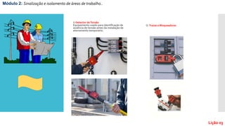 O Detector deTensão
Equipamento usado para identificação de
ausência de tensão antes da instalação de
aterramento temporário.
O Travas e Bloqueadores
Módulo 2: Sinalização e isolamento de áreas de trabalho..
Lição 03
 