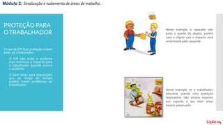 PROTEÇÃO PARA
OTRABALHADOR
O uso de EPI traz proteção e bem
estar ao colaborador:
- O EPI não evita o acidente
mas minimiza o impacto para
o trabalhador quando ocorre
o acidente.
- O bem estar para exposições
que ao longo do tempo
podem trazer problemas ao
trabalhador.
Neste exemplo o capacete não
evita a queda do objeto, porém
caso o objeto caia o impacto será
amortizado pelo capacete.
Neste exemplo se o trabalhador
estivesse usando uma proteção
respiratória não estaria exposto
aos vapores e seu bem estar
estaria preservado.
Módulo 2: Sinalização e isolamento de áreas de trabalho..
Lição 04
 