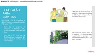 LEGISLAÇÃO
PARA
EMPRESA
A portaria 3214/78 estabelece a
NR06 “Equipamento de Proteção
Individual - EPI:
- Item 6.3: A empresa é
obrigada a fornecer EPI,
gratuitamente e adequado ao
risco.
- Item 6.2: O EPI deve ter CA
Certificado de Aprovação de
forma indelével emitido pela
Fundacentro.
O EPI deve ser entregue sempre no
inicio dos trabalhos e a medida que
os EPIS fiquem sem condições de
uso devem ser trocados
Este órgão do governo testa os
EPI’s e emite o CA atestando que o
equipamento protege o
trabalhador do agente para o qual
ele foi projetado
Módulo 2: Sinalização e isolamento de áreas de trabalho..
Lição 04
 