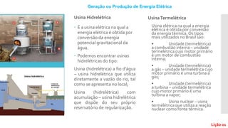 Usina Hidrelétrica
 É a usina elétrica na qual a
energia elétrica é obtida por
conversão da energia
potencial gravitacional da
água.
 Podemos encontrar usinas
hidrelétricas do tipo:
Usina (hidrelétrica) a fio d’água
– usina hidrelétrica que utiliza
diretamente a vazão do rio, tal
como se apresenta no local;
Usina (hidrelétrica) com
acumulação – usina hidrelétrica
que dispõe do seu próprio
reservatório de regularização.
UsinaTermelétrica
Usina elétrica na qual a energia
elétrica é obtida por conversão
da energia térmica. Os tipos
mais utilizados no Brasil são:
• Unidade (termelétrica)
a combustão interna – unidade
termelétrica cujo motor primário
é um motor de combustão
interna;
• Unidade (termelétrica)
a gás – unidade termelétrica cujo
motor primário é uma turbina a
gás;
• Unidade (termelétrica)
a turbina – unidade termelétrica
cujo motor primário é uma
turbina a vapor;
• Usina nuclear – usina
termelétrica que utiliza a reação
nuclear como fonte térmica.
Geração ou Produção de Energia Elétrica
Lição 01
 
