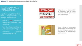 LEGISLAÇÃO PARAO
TRABALHADOR
A portaria 3214/78 estabelece a
NR06 “Equipamento de
Proteção Individual - EPI:
- Item 6.7: Usar, utilizando-o
apenas para finalidade a que
se destina.
- Item 6.7: Responsabilizar-se
pela guarda e conservação.
- Comunicar qualquer
irregularidade do EPI.
Independente da obrigatoriedade
é importante usar de forma
consciente sabendo que ao usar
você está protegido
Como o EPI é um equipamento
que fica em seu poder e alguns são
duráveis é importante cuidar do
EPI para que ele sempre esteja
pronto para uso.
Módulo 2: Sinalização e isolamento de áreas de trabalho..
Lição 04
 