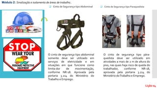  Cinto de Segurança tipo Abdominal
O cinto de segurança tipo abdominal
somente deve ser utilizado em
serviços de eletricidade e em
situações em que funcione como
limita-dor de movimentação,
conforme NR-18. Aprovada pela
portaria 3.214 do Ministério do
Trabalho e Emprego.
 Cinto de Segurança tipo Paraquedista
O cinto de segurança tipo pára-
quedista deve ser utilizado em
atividades a mais de 2 m de altura do
piso, nas quais haja risco de queda do
trabalhador, conforme NR-18,
aprovada pela portaria 3.214 do
Ministério doTrabalho e Emprego.
Módulo 2: Sinalização e isolamento de áreas de trabalho..
Lição 04
 