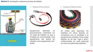  Talabarte de Posicionamento
Módulo 2: Sinalização e isolamento de áreas de trabalho..
Lição 04
Equipamento destinado ao
posicionamento confortável em
um posto de trabalho ou para a
limitação de movimentação. Esse
equipamento não deverá ser
utilizado como equipamento anti-
queda.
 Cordas paraTrabalho emAltura
As cordas para segurança em
trabalhos em altura deverão ser
compatíveis com as atividades e os
equipamentos utilizados. Essas cordas
deverão ser do tipo “capa e alma”,
confeccionadas em 100% poliamida
ou mista com poliamida e poliéster.
 