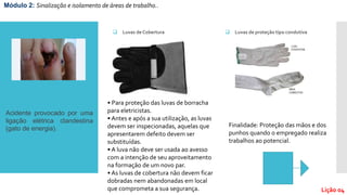  Luvas de Cobertura
Módulo 2: Sinalização e isolamento de áreas de trabalho..
Lição 04
• Para proteção das luvas de borracha
para eletricistas.
• Antes e após a sua utilização, as luvas
devem ser inspecionadas, aquelas que
apresentarem defeito devem ser
substituídas.
• A luva não deve ser usada ao avesso
com a intenção de seu aproveitamento
na formação de um novo par.
• As luvas de cobertura não devem ficar
dobradas nem abandonadas em local
que comprometa a sua segurança.
 Luvas de proteção tipo condutiva
Finalidade: Proteção das mãos e dos
punhos quando o empregado realiza
trabalhos ao potencial.
Acidente provocado por uma
ligação elétrica clandestina
(gato de energia).
 