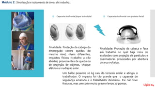 Módulo 2: Sinalização e isolamento de áreas de trabalho..
Lição 04
 Capacete aba frontal com protetor facial Capacete aba frontal jóquei e aba total
Finalidade: Proteção da cabeça e face
em trabalho no qual haja risco de
explosões com projeção de partículas e
queimaduras provocadas por abertura
de arco voltaico.
Finalidade: Proteção da cabeça do
empregado contra quedas do
mesmo nível, níveis diferentes,
impactos físicos (trabalho a céu
aberto), provenientes de queda ou
de projeção de objetos, choque
elétrico e irradiação solar.
Um balde pesando 20 kg caiu do terceiro andar e atingiu o
trabalhador. O impacto foi tão grande que o capacete de
segurança amassou e o trabalhador desmaiou. Ele não teve
fraturas, mas um corte muito grave e levou 20 pontos.
 