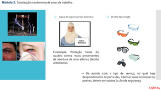 Módulo 2: Sinalização e isolamento de áreas de trabalho..
Lição 04
 Capuz de segurança tipo balaclava
Finalidade: Proteção facial do
usuário contra riscos provenientes
de abertura de arco elétrico (tecido
antichama).
 Óculos de proteção
• De acordo com o tipo de serviço, no qual haja
desprendimento de partículas, intensos raios luminosos ou
poeiras, devem ser usados óculos de segurança.
 