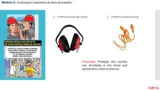 Módulo 2: Sinalização e isolamento de áreas de trabalho..
Lição 04
 Protetor auricular tipo concha
Finalidade: Proteção dos ouvidos
nas atividades e nos locais que
apresentem ruídos excessivos
 Protetor auricular tipo plug
 