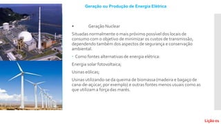 • Geração Nuclear
Situadas normalmente o mais próximo possível dos locais de
consumo com o objetivo de minimizar os custos de transmissão,
dependendo também dos aspectos de segurança e conservação
ambiental.
 Como fontes alternativas de energia elétrica:
Energia solar fotovoltaica;
Usinas eólicas;
Usinas utilizando-se da queima de biomassa (madeira e bagaço de
cana-de-açúcar, por exemplo) e outras fontes menos usuais como as
que utilizam a força das marés.
Geração ou Produção de Energia Elétrica
Lição 01
 