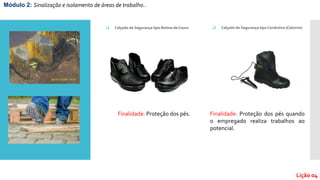 Módulo 2: Sinalização e isolamento de áreas de trabalho..
Lição 04
 Calçado de Segurança tipo Botina de Couro
Finalidade: Proteção dos pés.
 Calçado de Segurança tipo Condutivo (Coturno)
Finalidade: Proteção dos pés quando
o empregado realiza trabalhos ao
potencial.
 