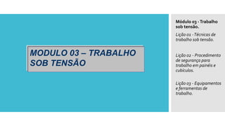MODULO 03 – TRABALHO
SOB TENSÃO
Módulo 03 -Trabalho
sob tensão.
Lição 01 -Técnicas de
trabalho sob tensão.
Lição 02 - Procedimento
de segurança para
trabalho em painéis e
cubículos.
Lição 03 - Equipamentos
e ferramentas de
trabalho.
 