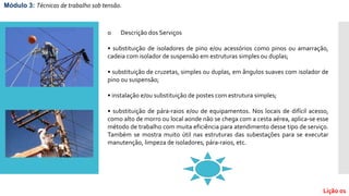 o Descrição dos Serviços
• substituição de isoladores de pino e/ou acessórios como pinos ou amarração,
cadeia com isolador de suspensão em estruturas simples ou duplas;
• substituição de cruzetas, simples ou duplas, em ângulos suaves com isolador de
pino ou suspensão;
• instalação e/ou substituição de postes com estrutura simples;
• substituição de pára-raios e/ou de equipamentos. Nos locais de difícil acesso,
como alto de morro ou local aonde não se chega com a cesta aérea, aplica-se esse
método de trabalho com muita eficiência para atendimento desse tipo de serviço.
Também se mostra muito útil nas estruturas das subestações para se executar
manutenção, limpeza de isoladores, pára-raios, etc.
Módulo 3: Técnicas de trabalho sob tensão.
Lição 01
 