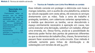 Esse método consiste em proteger o eletricista com luvas e
mangas isolantes, com o auxílio de uma plataforma, andaime
ou veículo equipado com cesta aérea, ele executa os serviços
diretamente com as mãos. Toda a zona de trabalho é
protegida, também, com coberturas isolantes apropriadas e,
à medida que decorrem as tarefas, vai-se descobrindo o
espaço estritamente necessário à operação em causa, tais
como executar uma derivação, substituir um isolador, efetuar
uma emenda, etc. Dessa forma, anula-se a possibilidade do
eletricista poder fechar dois pontos de potenciais diferentes
ou que os elementos de trabalho (fios, chaves, ferramentas) o
passam fazer ocasionando um curto-circuito. Esse método é
utilizado somente para linhas de distribuição e de
subestações com tensões de até 34,5 kV.
 Técnica de Trabalho com Linha Viva Método ao contato
o Descrição dos
Serviços
Praticamente todos os
serviços que se fazem
necessários nas redes de
distribuição aérea podem
ser executados com as
redes energizadas,
especialmente agora com o
desenvolvimento de
ferramentas e de
equipamentos que
garantem a segurança dos
trabalhadores.
Módulo 3: Técnicas de trabalho sob tensão.
Lição 01
 