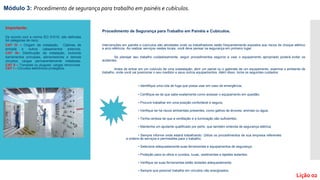 Módulo 3: Procedimento de segurança para trabalho em painéis e cubículos.
Lição 02
Procedimento de Segurança para Trabalho em Painéis e Cubículos.
Intervenções em painéis e cubículos são atividades onde os trabalhadores estão frequentemente expostos aos riscos de choque elétrico
e arco elétricos. Ao realizar serviços nestes locais, você deve pensar na segurança em primeiro lugar.
Se planejar seu trabalho cuidadosamente, seguir procedimentos seguros e usar o equipamento apropriado poderá evitar os
acidentes.
Antes de entrar em um cubículo de uma subestação, abrir um painel ou o gabinete de um equipamento, examine o ambiente de
trabalho, onde você vai posicionar o seu medidor e seus outros equipamentos. Além disso, tome os seguintes cuidados:
• Identifique uma rota de fuga que possa usar em caso de emergência;
• Certifique-se de que sabe exatamente como acessar o equipamento em questão;
• Procure trabalhar em uma posição confortável e segura;
• Verifique se há riscos ambientais presentes, como galhos de árvores, animais ou água;
• Tenha certeza de que a ventilação e a iluminação são suficientes;
• Mantenha um ajudante qualificado por perto, que também entenda de segurança elétrica;
• Sempre informe onde estará trabalhando. Utilize os procedimentos de sua empresa referentes
a ordens de serviços e permissões para o trabalho;
• Selecione adequadamente suas ferramentas e equipamentos de segurança;
• Proteção para os olhos e ouvidos, luvas, vestimentas e tapetes isolantes;
• Verifique se suas ferramentas estão isoladas adequadamente;
• Sempre que possível trabalhe em circuitos não energizados;
Importante:
De acordo com a norma IEC 61010, são definidas
04 categorias de risco:
CAT IV – Origem da instalação. Cabines de
entrada e outros cabeamentos externos.
CAT III– Distribuição da instalação, incluindo
barramentos principais, alimentadores e demais
circuitos; cargas permanentemente instaladas.
CAT II – Tomadas ou plugues; cargas removíveis.
CAT I – Circuitos eletrônicos protegidos.
 