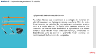 Lição 03
Módulo 3: Equipamentos e ferramentas de trabalho.
Equipamentos e Ferramentas deTrabalho
As análises técnicas das concorrências e a aceitação dos materiais em
laboratórios passam por rígidos processos de engenharia. Além dos testes
de recebimento, os materiais são necessariamente submetidos a outros
testes e a ensaios elétricos. Em função disso, devemos implantar uma
sistemática de controle dessas ferramentas e equipamentos que possam
aumentar a sua vida útil, reduzir custos com reposição, aumentando sua
disponibilidade para os serviços e garantindo maior segurança aos
eletricistas que trabalham em redes energizadas.
 
