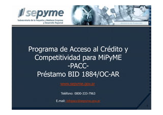 Ministerio de Producción




Programa de Acceso al Crédito y
  Competitividad para MiPyME
            -PACC-
   Préstamo BID 1884/OC-AR
          www.sepyme.gov.ar

           Teléfono: 0800-333-7963

        E.mail: infopacc@sepyme.gov.ar
                                                                    1
 
