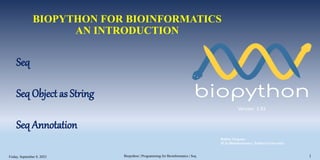 BIOPYTHON FOR BIOINFORMATICS
AN INTRODUCTION
Version 1.81
Seq
Seq Object as String
Seq Annotation
Biopython | Programming for Bioinformatics | Seq 1
Babita Neupane
M.Sc.Bioinformatics | Pokhara University
Friday, September 8, 2023 1
 