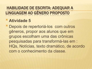 HABILIDADE DE ESCRITA: ADEQUAR A
LINGUAGEM AO GÊNERO PROPOSTO
 Atividade 5
 Depois de repertoriá-los com outros
gêneros, propor aos alunos que em
grupos escolham uma das crônicas
pesquisadas para transformá-las em :
HQs, Notícias, texto dramático, de acordo
com o conhecimento da classe.
 