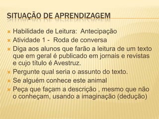 SITUAÇÃO DE APRENDIZAGEM
 Habilidade de Leitura: Antecipação
 Atividade 1 - Roda de conversa
 Diga aos alunos que farão a leitura de um texto
que em geral é publicado em jornais e revistas
e cujo título é Avestruz.
 Pergunte qual seria o assunto do texto.
 Se alguém conhece este animal
 Peça que façam a descrição , mesmo que não
o conheçam, usando a imaginação (dedução)
 