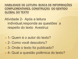 HABILIDADE DE LEITURA: BUSCA DE INFORMAÇÕES
COMPLEMENTARES, CONSTRUÇÃO DO SENTIDO
GLOBAL DO TEXTO
Atividade 2- Após a leitura
individual,responda as questões a
respeito do texto Avestruz
 1- Quem é o autor do texto?
 2- Como você descobriu?
 3- Onde o texto foi publicado?
 4- Qual a questão polêmica do texto?
 