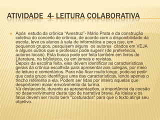 ATIVIDADE 4- LEITURA COLABORATIVA
 Após estudo da crônica “Avestruz”- Mário Prata e da construção
coletiva do conceito de crônica, de acordo com a disponibilidade da
escola, leve os alunos à sala de informática e peça que, em
pequenos grupos, pesquisem alguns os autores citados em VEJA
e alguns outros que o professor pode sugerir (de preferência,
autores locais). Esta busca pode ser feita também em livros de
Literatura, na biblioteca, ou em jornais e revistas.
Depois da escolha feita, eles devem identificar as características
gerais da crônica escolhida para apresentar aos colegas, por meio
de leitura e comentários. Para não ficar muito longo, pode-se pedir
que cada grupo identifique uma das características, lendo apenas o
trecho referente a ela. Podem ser lidas por inteiro aquelas que
despertarem maior envolvimento da turma.
Vá destacando, durante as apresentações, a importância da coesão
no desenvolvimento deste tipo de narrativa breve. As ideias e os
fatos devem ser muito bem "costurados" para que o texto atinja seu
objetivo.
 