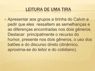LEITURA DE UMA TIRA
 Apresentar aos grupos a tirinha do Calvin e
pedir que eles ressaltem as semelhanças e
as diferenças encontradas nos dois gêneros.
Destacar principalmente o recurso do
humor, presente nos dois gêneros, o uso dos
balões e do discurso direto (dinâmico,
aproxima-se do leitor e do cotidiano).
 