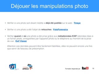 16
Déjouer les manipulations photo
• Vériﬁer si une photo soit disant inédite a déjà été publiée sur le web : Tineye
• Vériﬁer si une photo a été l’objet de retouches : FotoForensics
• Vériﬁer quand et où une photo a été prise grâce aux métadonnées EXIF (données liées à
un ﬁchier photo, enregistrées par l’appareil photo ou le téléphone au moment de la prise
de vue : Exif Viewer 
 
Attention ces données peuvent être facilement falsiﬁées, elles ne peuvent encore une fois
que servir de faisceau de présomption. 
Formation dispensée par
 