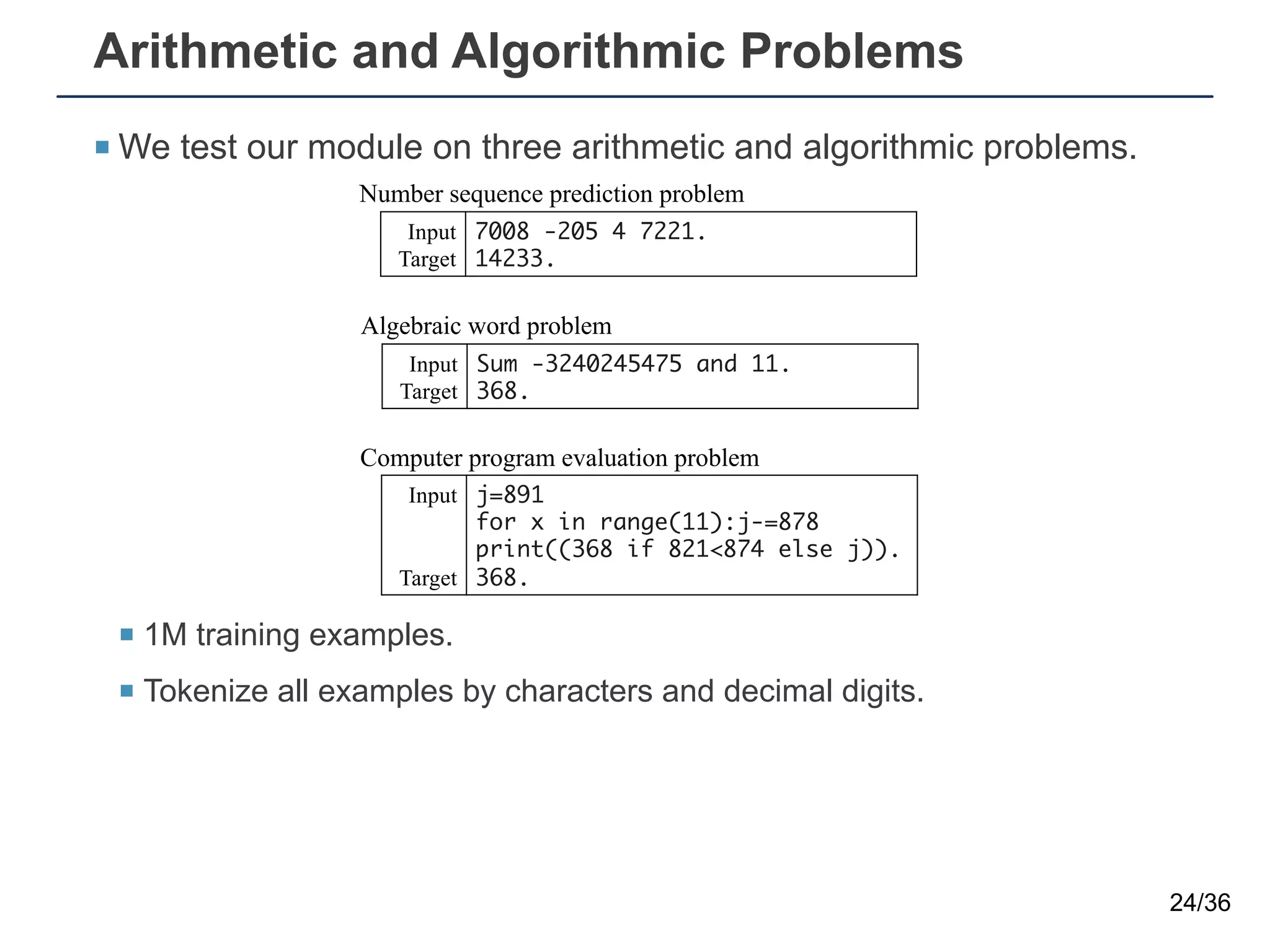 Arithmetic and Algorithmic Problems
¡ We test our module on three arithmetic and algorithmic problems.
¡ 1M training examples.
¡ Tokenize all examples by characters and decimal digits.
24/36
Number sequence prediction problem
Computer program evaluation problem
Algebraic word problem
Input
Target
7008 -205 4 7221.
14233.
Input
Target
j=891
for x in range(11):j-=878
print((368 if 821<874 else j)).
368.
Input
Target
Sum -3240245475 and 11.
368.
Number sequence prediction problem
Computer program evaluation problem
Algebraic word problem
Input
Target
7008 -205 4 7221.
14233.
Input
Target
j=891
for x in range(11):j-=878
print((368 if 821<874 else j)).
368.
Input
Target
Sum -3240245475 and 11.
368.
Number sequence prediction problem
Computer program evaluation problem
Algebraic word problem
Input
Target
7008 -205 4 7221.
14233.
Input
Target
j=891
for x in range(11):j-=878
print((368 if 821<874 else j)).
368.
Input
Target
Sum -3240245475 and 11.
368.
 