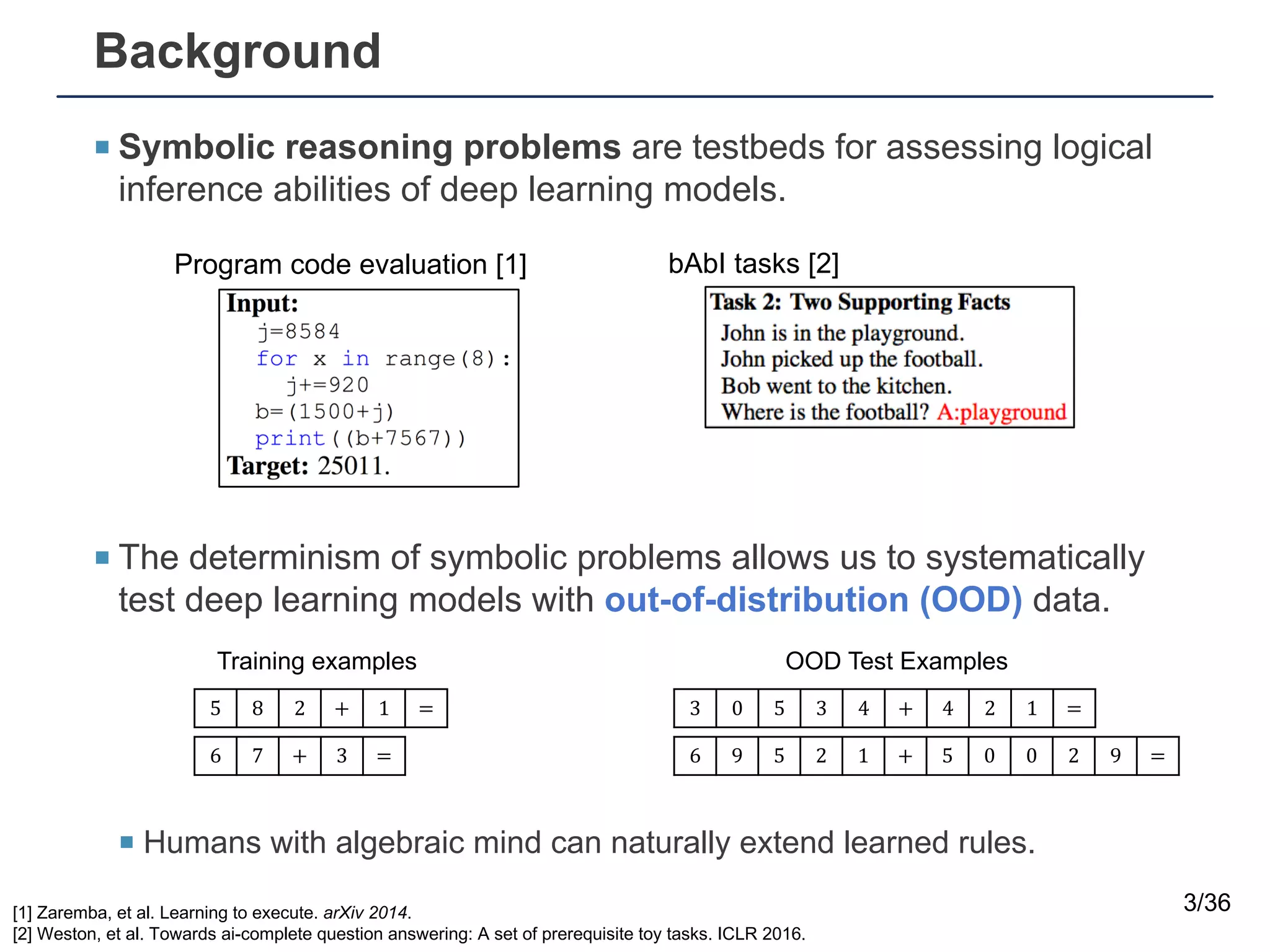 Background
¡ Symbolic reasoning problems are testbeds for assessing logical
inference abilities of deep learning models.
¡ The determinism of symbolic problems allows us to systematically
test deep learning models with out-of-distribution (OOD) data.
¡ Humans with algebraic mind can naturally extend learned rules.
3/36
5 8 2 + 1 = 3 0 5 3 4 + 4 2 1 =
[1] Zaremba, et al. Learning to execute. arXiv 2014.
[2] Weston, et al. Towards ai-complete question answering: A set of prerequisite toy tasks. ICLR 2016.
Program code evaluation [1] bAbI tasks [2]
6 7 + 3 = 6 9 5 2 1 + 5 0 0 2 9 =
Training examples OOD Test Examples
 