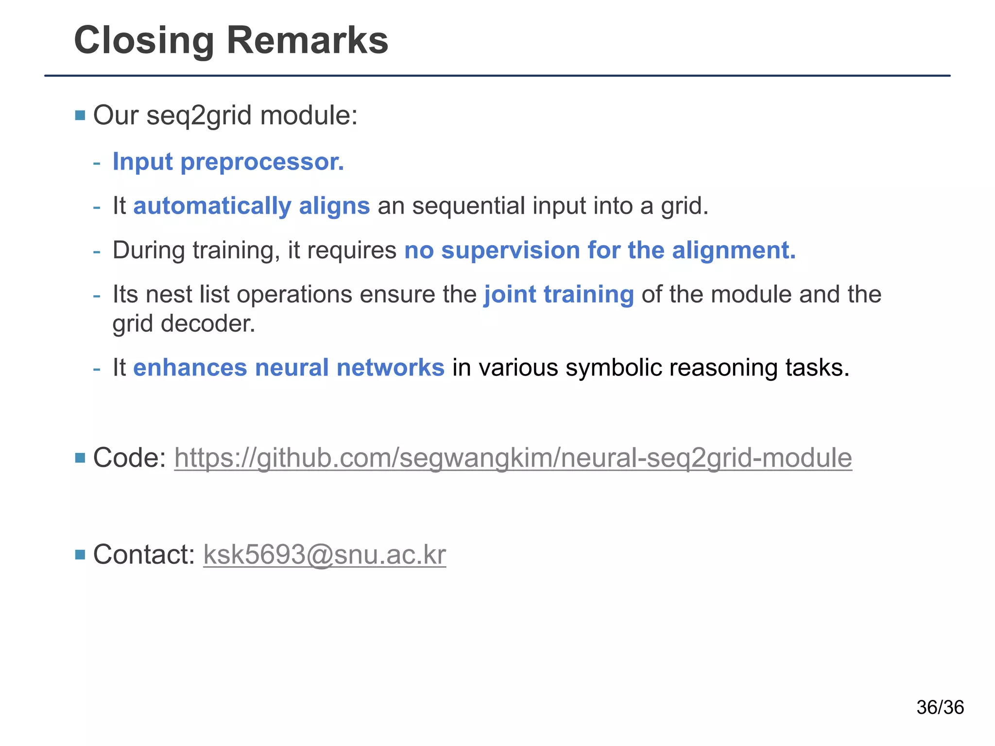 Closing Remarks
¡ Our seq2grid module:
- Input preprocessor.
- It automatically aligns an sequential input into a grid.
- During training, it requires no supervision for the alignment.
- Its nest list operations ensure the joint training of the module and the
grid decoder.
- It enhances neural networks in various symbolic reasoning tasks.
¡ Code: https://github.com/segwangkim/neural-seq2grid-module
¡ Contact: ksk5693@snu.ac.kr
36/36
 